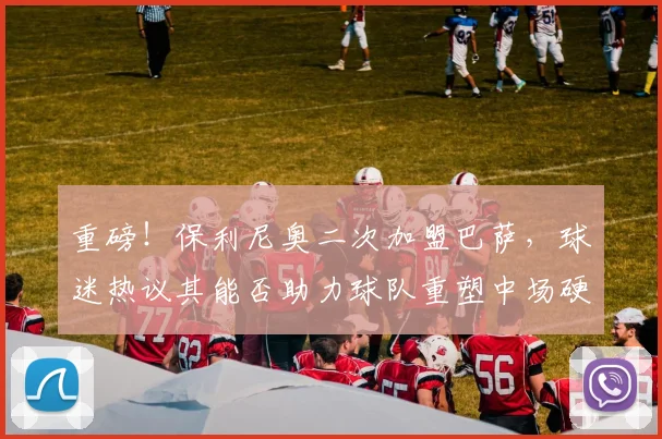 重磅！保利尼奥二次加盟巴萨，球迷热议其能否助力球队重塑中场硬度