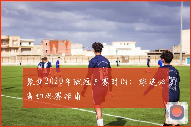 聚焦2020年欧冠开赛时间：球迷必备的观赛指南