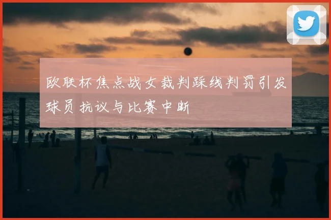 欧联杯焦点战女裁判踩线判罚引发球员抗议与比赛中断