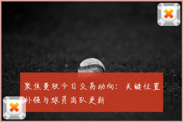 聚焦曼联今日交易动向：关键位置补强与球员离队更新