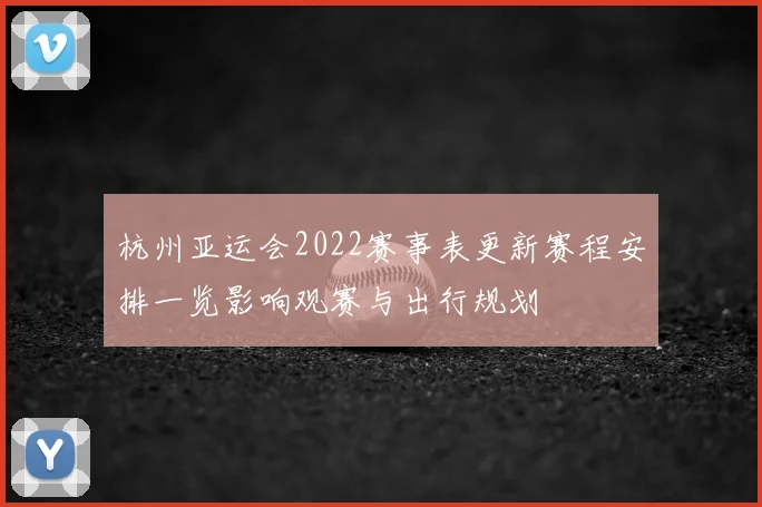 杭州亚运会2022赛事表更新赛程安排一览影响观赛与出行规划