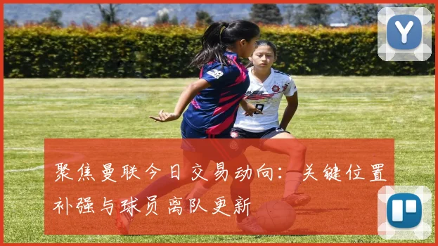 聚焦曼联今日交易动向：关键位置补强与球员离队更新