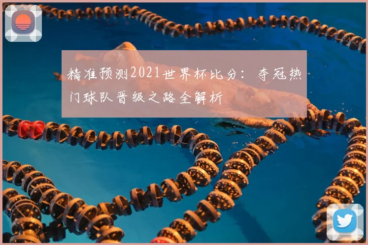 精准预测2021世界杯比分：夺冠热门球队晋级之路全解析