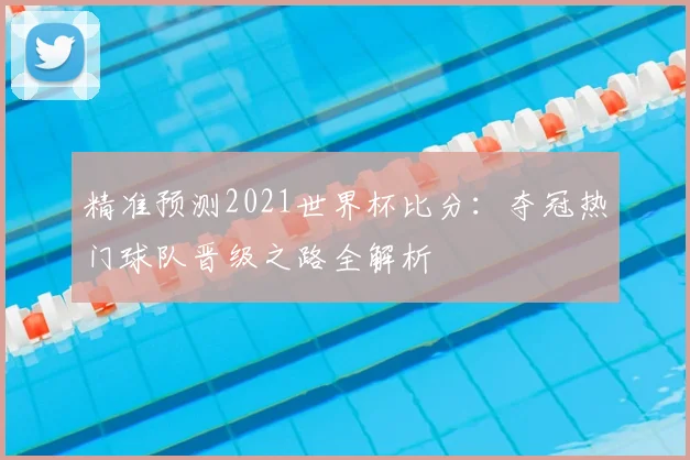 精准预测2021世界杯比分：夺冠热门球队晋级之路全解析