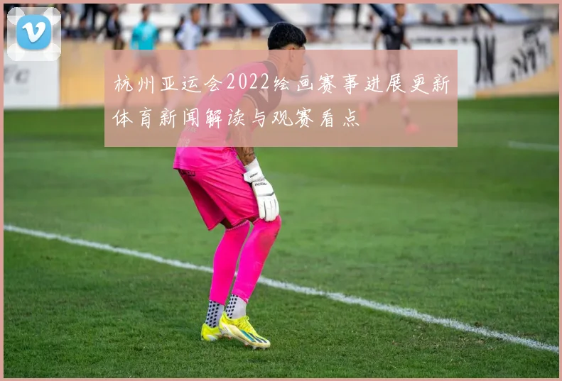 杭州亚运会2022绘画赛事进展更新体育新闻解读与观赛看点